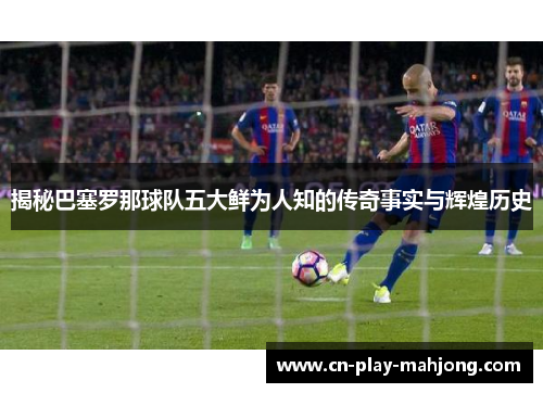 揭秘巴塞罗那球队五大鲜为人知的传奇事实与辉煌历史