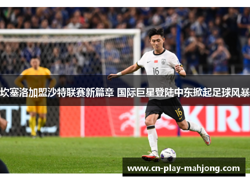 坎塞洛加盟沙特联赛新篇章 国际巨星登陆中东掀起足球风暴