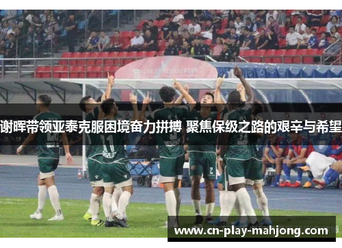 谢晖带领亚泰克服困境奋力拼搏 聚焦保级之路的艰辛与希望